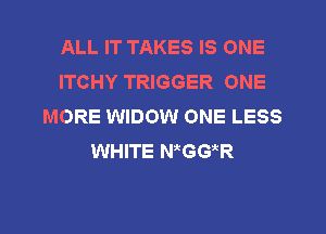 ALL IT TAKES IS ONE
ITCHY TRIGGER ONE
MORE WIDOW ONE LESS
WHITE N GG R