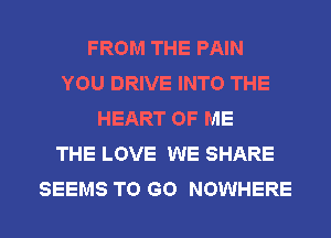 FROM THE PAIN
YOU DRIVE INTO THE
HEART OF ME
THE LOVE WE SHARE
SEEMS TO GO NOWHERE