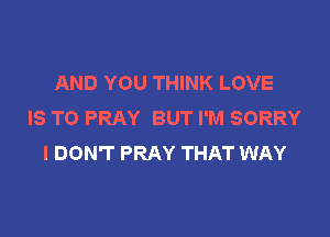 AND YOU THINK LOVE
IS TO PRAY BUT I'M SORRY

I DON'T PRAY THAT WAY