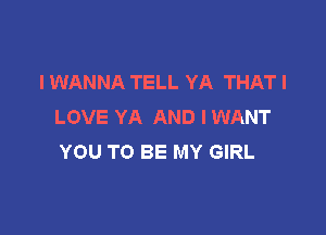 I WANNA TELL YA THAT I
LOVE YA AND I WANT

YOU TO BE MY GIRL