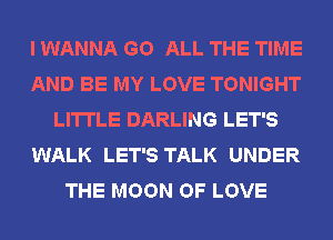 I WANNA GO ALL THE TIME
AND BE MY LOVE TONIGHT
LI'ITLE DARLING LET'S
WALK LET'S TALK UNDER
THE MOON OF LOVE