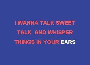 I WANNA TALK SWEET
TALK AND WHISPER

THINGS IN YOUR EARS