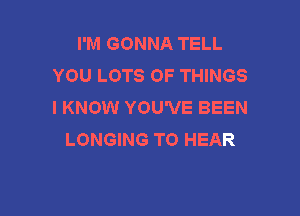 I'M GONNA TELL
YOU LOTS OF THINGS
I KNOW YOU'VE BEEN

LONGING TO HEAR