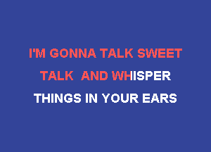 I'M GONNA TALK SWEET
TALK AND WHISPER

THINGS IN YOUR EARS