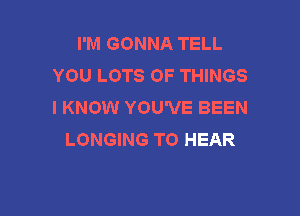 I'M GONNA TELL
YOU LOTS OF THINGS
I KNOW YOU'VE BEEN

LONGING TO HEAR