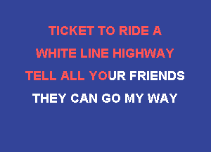 TICKET TO RIDE A
WHITE LINE HIGHWAY
TELL ALL YOUR FRIENDS
THEY CAN GO MY WAY