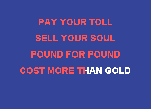 PAY YOUR TOLL
SELL YOUR SOUL
POUND FOR POUND

COST MORE THAN GOLD