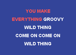 YOU MAKE
EVERYTHING GROOVY
WILD THING

COME ON COME ON
WILD THING
