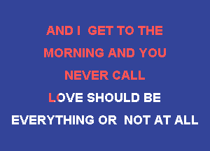AND I GET TO THE
MORNING AND YOU
NEVER CALL
LOVE SHOULD BE
EVERYTHING OR NOT AT ALL