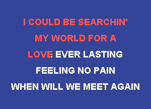 I COULD BE SEARCHIN'
MY WORLD FOR A
LOVE EVER LASTING
FEELING NO PAIN
WHEN WILL WE MEET AGAIN