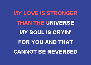 MY LOVE IS STRONGER
THAN THE UNIVERSE
MY SOUL IS CRYIN'
FOR YOU AND THAT
CANNOT BE REVERSED