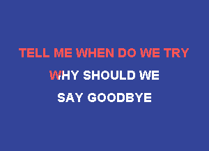 TELL ME WHEN DO WE TRY
WHY SHOULD WE

SAY GOODBYE