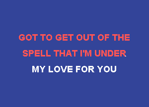 GOT TO GET OUT OF THE
SPELL THAT I'M UNDER

MY LOVE FOR YOU