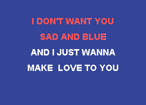 I DON'T WANT YOU
SAD AND BLUE
AND I JUST WANNA

MAKE LOVE TO YOU