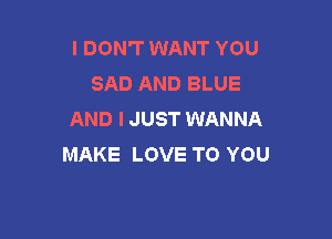 I DON'T WANT YOU
SAD AND BLUE
AND I JUST WANNA

MAKE LOVE TO YOU