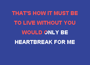 THAT'S HOW IT MUST BE
TO LIVE WITHOUT YOU
WOULD ONLY BE
HEARTBREAK FOR ME