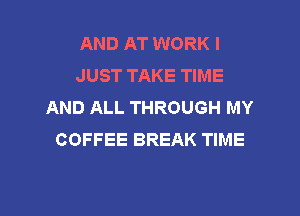 AND AT WORK I
JUST TAKE TIME
AND ALL THROUGH MY

COFFEE BREAK TIME