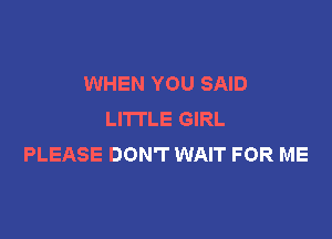 WHEN YOU SAID
LITTLE GIRL

PLEASE DON'T WAIT FOR ME