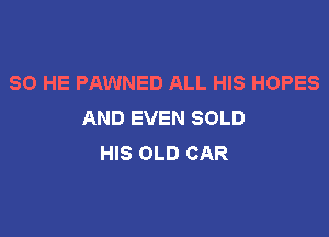 SO HE PAWNED ALL HIS HOPES
AND EVEN SOLD

HIS OLD CAR