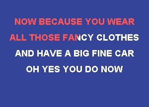 NOW BECAUSE YOU WEAR
ALL THOSE FANCY CLOTHES
AND HAVE A BIG FINE CAR
OH YES YOU DO NOW