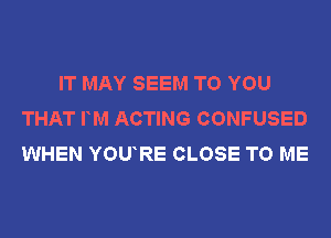 IT MAY SEEM TO YOU
THAT FM ACTING CONFUSED
WHEN YOURE CLOSE TO ME