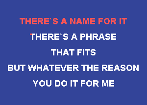 THERES A NAME FOR IT
THERES A PHRASE
THAT FITS
BUT WHATEVER THE REASON
YOU DO IT FOR ME