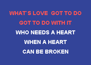 WHATS LOVE GOT TO DO
GOT TO DO WITH IT
WHO NEEDS A HEART
WHEN A HEART
CAN BE BROKEN