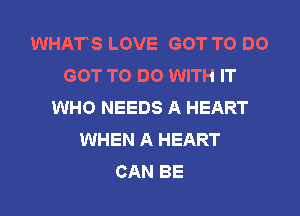 WHATS LOVE GOT TO DO
GOT TO DO WITH IT
WHO NEEDS A HEART
WHEN A HEART
CAN BE