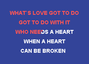 WHATS LOVE GOT TO DO
GOT TO DO WITH IT
WHO NEEDS A HEART
WHEN A HEART
CAN BE BROKEN