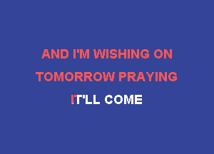 AND I'M WISHING ON
TOMORROW PRAYING

IT'LL COME