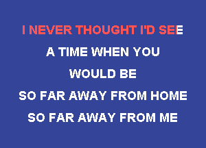 I NEVER THOUGHT I'D SEE
A TIME WHEN YOU
WOULD BE
SO FAR AWAY FROM HOME
SO FAR AWAY FROM ME