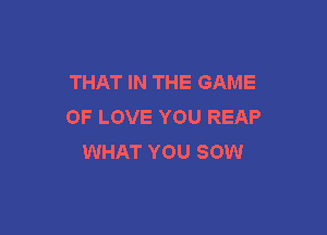 THAT IN THE GAME
OF LOVE YOU REAP

WHAT YOU SOW