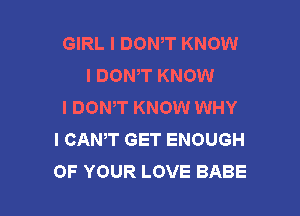 GIRL I DONIT KNOW
I DONT KNOW
I DONIT KNOW WHY

I CANT GET ENOUGH
OF YOUR LOVE BABE