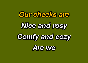 Our cheeks are
Nice and rosy

Comfy and cozy

Are we
