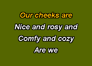 Our cheeks are
Nice and rosy and

Comfy and cozy

Are we