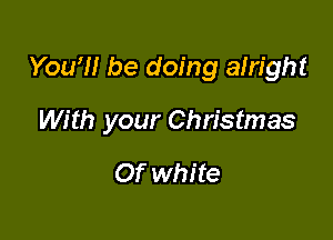 You?! be doing alright

With your Christmas

Of white