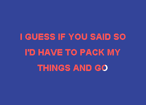 I GUESS IF YOU SAID SO
I'D HAVE TO PACK MY

THINGS AND GO