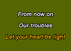 From now on

Our troubles

Let your heart be light