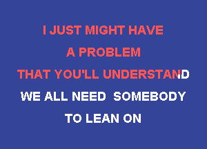 I JUST MIGHT HAVE
A PROBLEM
THAT YOU'LL UNDERSTAND
WE ALL NEED SOMEBODY
T0 LEAN ON