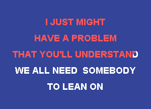 I JUST MIGHT
HAVE A PROBLEM
THAT YOU'LL UNDERSTAND
WE ALL NEED SOMEBODY
T0 LEAN ON
