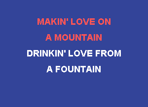 MAKIN' LOVE ON
A MOUNTAIN
DRINKIN' LOVE FROM

A FOUNTAIN