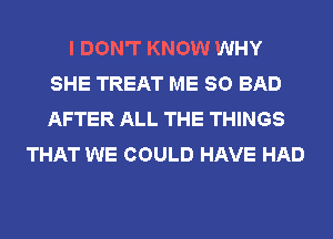 I DON'T KNOW WHY
SHE TREAT ME SO BAD
AFTER ALL THE THINGS

THAT WE COULD HAVE HAD