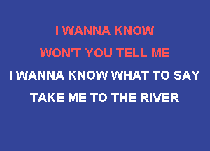 I WANNA KNOW
WON'T YOU TELL ME
I WANNA KNOW WHAT TO SAY
TAKE ME TO THE RIVER