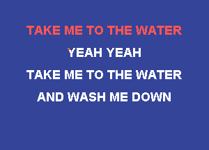 TAKE ME TO THE WATER
YEAH YEAH
TAKE ME TO THE WATER
AND WASH ME DOWN