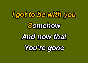 Igot to be with you
Somehow
And now that

Yowre gone