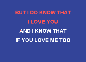 BUT I DO KNOW THAT
I LOVE YOU
AND I KNOW THAT

IF YOU LOVE ME TOO