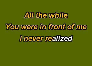 AM the while
You were in front of me

I never realized