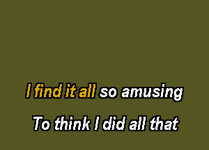 I find it all so amusing

To think I did all that