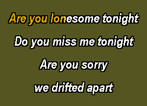Are you lonesome tonight

Do you miss me tonight
Are you sorry

we dn'fted apart