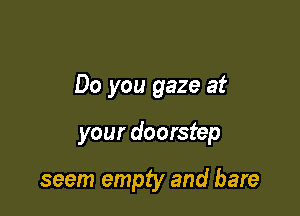 Do you gaze at

your doorstep

seem empty and bare